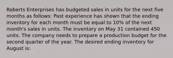 Roberts Enterprises has budgeted sales in units for the next five months as follows: Past experience has shown that the ending inventory for each month must be equal to 10% of the next month's sales in units. The inventory on May 31 contained 450 units. The company needs to prepare a production budget for the second quarter of the year. The desired ending inventory for August is: