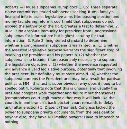 Roberts — House subpoenas Trump docs 1. CS: Three separate House committees issued subpoenas seeking Trump family's financial info to assist legislative aims (like passing election and money laundering reform); court held that subpoenas do not exceed the authority of the HoR; creates a test to determine. 2. Rule 1: No absolute immunity for president from Congressional subpoenas for information; but highest scrutiny for that information. 3. Rule 2: heightened standard to determine whether a congressional subpoena is warranted: a. (1) whether the asserted legislative purpose warrants the significant step of involving the president and his papers b. (2) whether the subpoena is no broader than reasonably necessary to support the legislative objective c. (3) whether the evidence requested will advance a valid legislative purpose, potentially that involving the president, but definitely must state aims d. (4) whether the subpoena burdens the President and may be a result for partisan politics e. MM - this test is super obvious; why does it need to be spelled out 4. Roberts note that this is unusual and usually the prez and congress work together and figure it out themselves (compromises court legitimacy: either way it will look like the court is in one branch's back pocket; court remands to delay until after election) 5. Dissent (Thomas): Congress lacked the power to subpoena private documents, from the president or anyone else; they have NO implied powers! Have to impeach or nothing