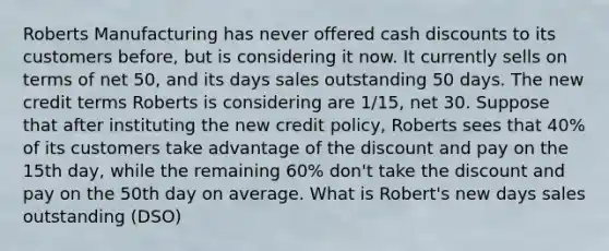 Roberts Manufacturing has never offered cash discounts to its customers before, but is considering it now. It currently sells on terms of net 50, and its days sales outstanding 50 days. The new credit terms Roberts is considering are 1/15, net 30. Suppose that after instituting the new credit policy, Roberts sees that 40% of its customers take advantage of the discount and pay on the 15th day, while the remaining 60% don't take the discount and pay on the 50th day on average. What is Robert's new days sales outstanding (DSO)