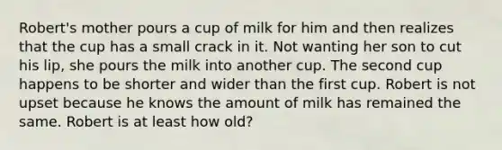 Robert's mother pours a cup of milk for him and then realizes that the cup has a small crack in it. Not wanting her son to cut his lip, she pours the milk into another cup. The second cup happens to be shorter and wider than the first cup. Robert is not upset because he knows the amount of milk has remained the same. Robert is at least how old?