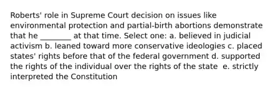 Roberts' role in Supreme Court decision on issues like environmental protection and partial-birth abortions demonstrate that he ________ at that time. Select one: a. ​believed in judicial activism b. ​leaned toward more conservative ideologies c. ​placed states' rights before that of the federal government d. ​supported the rights of the individual over the rights of the state ​ e. strictly ​interpreted the Constitution