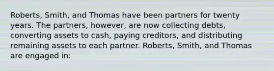 Roberts, Smith, and Thomas have been partners for twenty years. The partners, however, are now collecting debts, converting assets to cash, paying creditors, and distributing remaining assets to each partner. Roberts, Smith, and Thomas are engaged in: