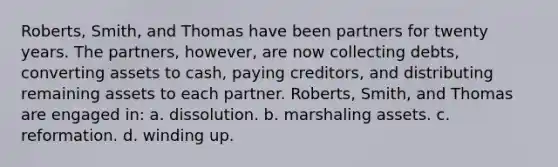 Roberts, Smith, and Thomas have been partners for twenty years. The partners, however, are now collecting debts, converting assets to cash, paying creditors, and distributing remaining assets to each partner. Roberts, Smith, and Thomas are engaged in: a. dissolution. b. marshaling assets. c. reformation. d. winding up.