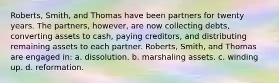 Roberts, Smith, and Thomas have been partners for twenty years. The partners, however, are now collecting debts, converting assets to cash, paying creditors, and distributing remaining assets to each partner. Roberts, Smith, and Thomas are engaged in: a. dissolution. b. marshaling assets. c. winding up. d. reformation.