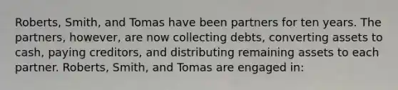 Roberts, Smith, and Tomas have been partners for ten years. The partners, however, are now collecting debts, converting assets to cash, paying creditors, and distributing remaining assets to each partner. Roberts, Smith, and Tomas are engaged in: