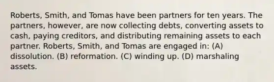 Roberts, Smith, and Tomas have been partners for ten years. The partners, however, are now collecting debts, converting assets to cash, paying creditors, and distributing remaining assets to each partner. Roberts, Smith, and Tomas are engaged in: (A) dissolution. (B) reformation. (C) winding up. (D) marshaling assets.