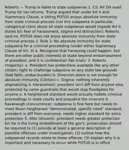 Roberts — Trump is liable to state subpoenas 1. CS: NY DA sued Trump for tax returns. Trump argued that under Art II and Supremacy Clause, a sitting POTUS enjoys absolute immunity from state criminal process (not this subpoena in particular, categorical claim about all state subpoenas would impede Art II duties b/c fear of harassment, stigma and distraction); Roberts said no, POTUS does not enjoy absolute immunity from state criminal process 2. Rule 1: No absolute immunity for state subpoena for a criminal proceeding (under either Supremacy Clause of Art. II) a. Recognize that harassing could happen, but there are other public interests at stake beyond embarrassment of president, and it is confidential! Fair trials! 3. Roberts (majority): a. President has protections available like any other citizen: right to challenge subpoena on any state law grounds (bad faith, undue burden) b. Diversion alone is not enough for absolute immunity (Clinton) c. Stigma: nothing inherently stigmatizing d. Harassment: president isn't diff from anyone else, protected by same guardrails that would stop floodgates for anyone e. A heightened standard would actually hobble criminal proceedings in state courts and prejudice the innocent 4. Kavanaugh (concurrence): subpoena is fine here but needs to meet Nixon heightened "demonstrated, specific need" standard; president is diff from everyone, needs higher standard for extra protection 5. Alito (dissent): president needs greater protection b/c he is the living embodiment of the gov't; prosecution should be required to (1) provide at least a general description of possible offenses under investigation; (2) outline how the subpoenad records relate to those offense; (3) explain why it is important and necessary to occur while POTUS is in office
