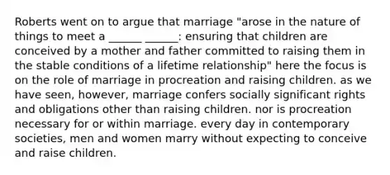 Roberts went on to argue that marriage "arose in the nature of things to meet a ______ ______: ensuring that children are conceived by a mother and father committed to raising them in the stable conditions of a lifetime relationship" here the focus is on the role of marriage in procreation and raising children. as we have seen, however, marriage confers socially significant rights and obligations other than raising children. nor is procreation necessary for or within marriage. every day in contemporary societies, men and women marry without expecting to conceive and raise children.