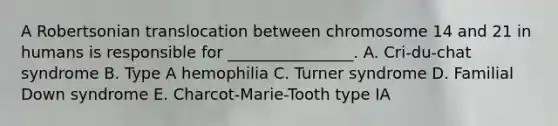 A Robertsonian translocation between chromosome 14 and 21 in humans is responsible for ________________. A. Cri-du-chat syndrome B. Type A hemophilia C. Turner syndrome D. Familial Down syndrome E. Charcot-Marie-Tooth type IA