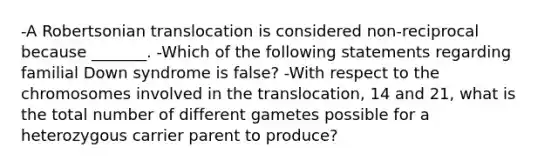 -A Robertsonian translocation is considered non-reciprocal because _______. -Which of the following statements regarding familial Down syndrome is false? -With respect to the chromosomes involved in the translocation, 14 and 21, what is the total number of different gametes possible for a heterozygous carrier parent to produce?