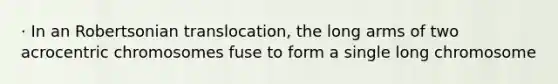 · In an Robertsonian translocation, the long arms of two acrocentric chromosomes fuse to form a single long chromosome