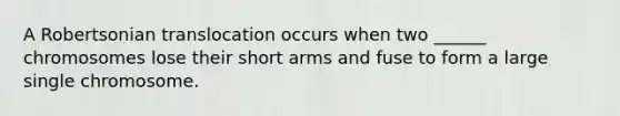 A Robertsonian translocation occurs when two ______ chromosomes lose their short arms and fuse to form a large single chromosome.