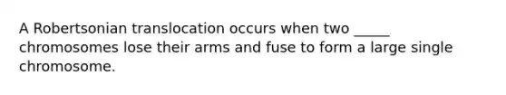 A Robertsonian translocation occurs when two _____ chromosomes lose their arms and fuse to form a large single chromosome.