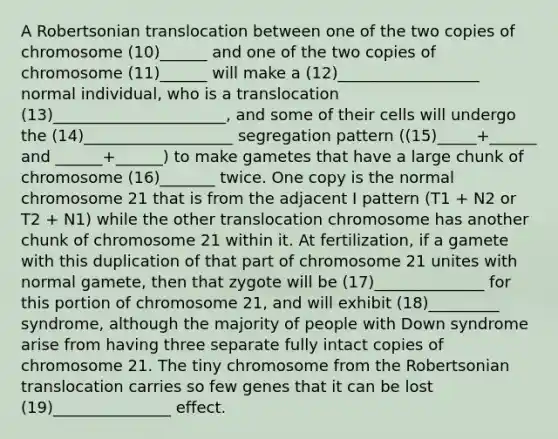 A Robertsonian translocation between one of the two copies of chromosome (10)______ and one of the two copies of chromosome (11)______ will make a (12)__________________ normal individual, who is a translocation (13)______________________, and some of their cells will undergo the (14)___________________ segregation pattern ((15)_____+______ and ______+______) to make gametes that have a large chunk of chromosome (16)_______ twice. One copy is the normal chromosome 21 that is from the adjacent I pattern (T1 + N2 or T2 + N1) while the other translocation chromosome has another chunk of chromosome 21 within it. At fertilization, if a gamete with this duplication of that part of chromosome 21 unites with normal gamete, then that zygote will be (17)______________ for this portion of chromosome 21, and will exhibit (18)_________ syndrome, although the majority of people with Down syndrome arise from having three separate fully intact copies of chromosome 21. The tiny chromosome from the Robertsonian translocation carries so few genes that it can be lost (19)_______________ effect.