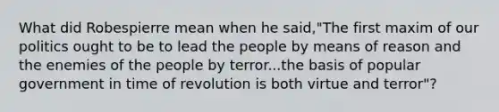 What did Robespierre mean when he said,"The first maxim of our politics ought to be to lead the people by means of reason and the enemies of the people by terror...the basis of popular government in time of revolution is both virtue and terror"?