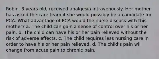 Robin, 3 years old, received analgesia intravenously. Her mother has asked the care team if she would possibly be a candidate for PCA. What advantage of PCA would the nurse discuss with this mother? a. The child can gain a sense of control over his or her pain. b. The child can have his or her pain relieved without the risk of adverse effects. c. The child requires less nursing care in order to have his or her pain relieved. d. The child's pain will change from acute pain to chronic pain.