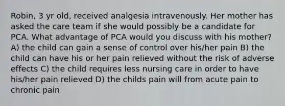 Robin, 3 yr old, received analgesia intravenously. Her mother has asked the care team if she would possibly be a candidate for PCA. What advantage of PCA would you discuss with his mother? A) the child can gain a sense of control over his/her pain B) the child can have his or her pain relieved without the risk of adverse effects C) the child requires less nursing care in order to have his/her pain relieved D) the childs pain will from acute pain to chronic pain