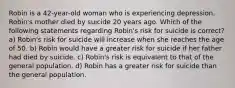 Robin is a 42-year-old woman who is experiencing depression. Robin's mother died by suicide 20 years ago. Which of the following statements regarding Robin's risk for suicide is correct? a) Robin's risk for suicide will increase when she reaches the age of 50. b) Robin would have a greater risk for suicide if her father had died by suicide. c) Robin's risk is equivalent to that of the general population. d) Robin has a greater risk for suicide than the general population.