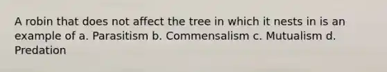 A robin that does not affect the tree in which it nests in is an example of a. Parasitism b. Commensalism c. Mutualism d. Predation