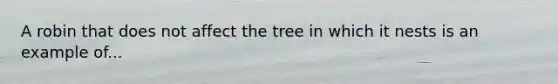 A robin that does not affect the tree in which it nests is an example of...