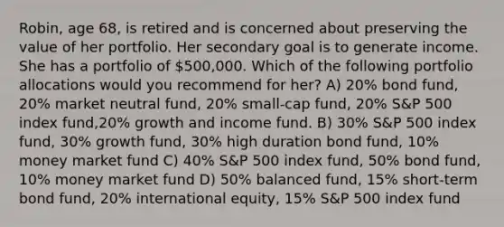 Robin, age 68, is retired and is concerned about preserving the value of her portfolio. Her secondary goal is to generate income. She has a portfolio of 500,000. Which of the following portfolio allocations would you recommend for her? A) 20% bond fund, 20% market neutral fund, 20% small-cap fund, 20% S&P 500 index fund,20% growth and income fund. B) 30% S&P 500 index fund, 30% growth fund, 30% high duration bond fund, 10% money market fund C) 40% S&P 500 index fund, 50% bond fund, 10% money market fund D) 50% balanced fund, 15% short-term bond fund, 20% international equity, 15% S&P 500 index fund