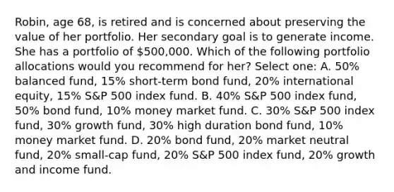 Robin, age 68, is retired and is concerned about preserving the value of her portfolio. Her secondary goal is to generate income. She has a portfolio of 500,000. Which of the following portfolio allocations would you recommend for her? Select one: A. 50% balanced fund, 15% short-term bond fund, 20% international equity, 15% S&P 500 index fund. B. 40% S&P 500 index fund, 50% bond fund, 10% money market fund. C. 30% S&P 500 index fund, 30% growth fund, 30% high duration bond fund, 10% money market fund. D. 20% bond fund, 20% market neutral fund, 20% small-cap fund, 20% S&P 500 index fund, 20% growth and income fund.