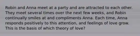 Robin and Anna meet at a party and are attracted to each other. They meet several times over the next few weeks, and Robin continually smiles at and compliments Anna. Each time, Anna responds positively to this attention, and feelings of love grow. This is the basis of which theory of love?