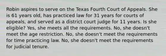 Robin aspires to serve on the Texas Fourth Court of Appeals. She is 61 years old, has practiced law for 31 years for courts of appeals, and served as a district court judge for 11 years. Is she eligible? Yes, she meets all the requirements. No, she doesn't meet the age restriction. No, she doesn't meet the requirements for time practicing law. No, she doesn't meet the requirements for judicial tenure.