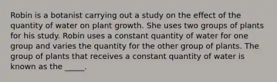 Robin is a botanist carrying out a study on the effect of the quantity of water on plant growth. She uses two groups of plants for his study. Robin uses a constant quantity of water for one group and varies the quantity for the other group of plants. The group of plants that receives a constant quantity of water is known as the _____.