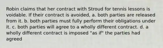 Robin claims that her contract with Stroud for tennis lessons is voidable. If their contract is avoided, a. both parties are released from it. b. both parties must fully perform their obligations under it. c. both parties will agree to a wholly different contract. d. a wholly different contract is imposed "as if" the parties had agreed