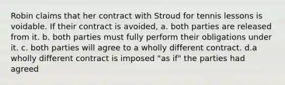 Robin claims that her contract with Stroud for tennis lessons is voidable. If their contract is avoided, a. both parties are released from it. b. both parties must fully perform their obligations under it. c. both parties will agree to a wholly different contract. d.a wholly different contract is imposed "as if" the parties had agreed