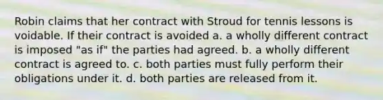 Robin claims that her contract with Stroud for tennis lessons is voidable. If their contract is avoided​ a. ​a wholly different contract is imposed "as if" the parties had agreed. b. ​a wholly different contract is agreed to. c. ​both parties must fully perform their obligations under it. d. ​both parties are released from it.