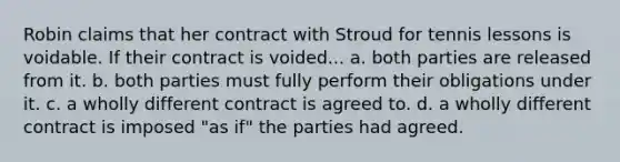 Robin claims that her contract with Stroud for tennis lessons is voidable. If their contract is voided... a. both parties are released from it. b. both parties must fully perform their obligations under it. c. a wholly different contract is agreed to. d. a wholly different contract is imposed "as if" the parties had agreed.