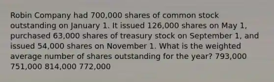 Robin Company had 700,000 shares of common stock outstanding on January 1. It issued 126,000 shares on May 1, purchased 63,000 shares of treasury stock on September 1, and issued 54,000 shares on November 1. What is the weighted average number of shares outstanding for the year? 793,000 751,000 814,000 772,000