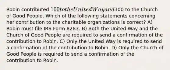 Robin contributed 100 to the United Way and300 to the Church of Good People. Which of the following statements concerning her contribution to the charitable organizations is correct? A) Robin must file IRS Form 8283. B) Both the United Way and the Church of Good People are required to send a confirmation of the contribution to Robin. C) Only the United Way is required to send a confirmation of the contribution to Robin. D) Only the Church of Good People is required to send a confirmation of the contribution to Robin.