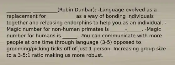 __________ __________(Robin Dunbar): -Language evolved as a replacement for ___________ as a way of bonding individuals together and releasing endorphins to help you as an individual. -Magic number for non-human primates is ______-______. -Magic number for humans is ______. -You can communicate with more people at one time through language (3-5) opposed to grooming/picking ticks off of just 1 person. Increasing group size to a 3-5:1 ratio making us more robust.