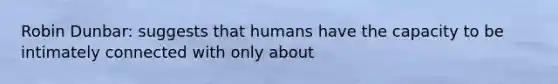 Robin Dunbar: suggests that humans have the capacity to be intimately connected with only about