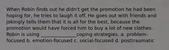 When Robin finds out he didn't get the promotion he had been hoping for, he tries to laugh it off. He goes out with friends and jokingly tells them that it is all for the best, because the promotion would have forced him to buy a lot of new clothes. Robin is using _______________coping strategies. a. problem-focused b. emotion-focused c. social-focused d. posttraumatic