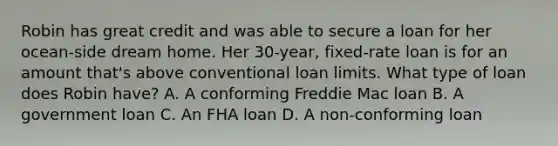 Robin has great credit and was able to secure a loan for her ocean-side dream home. Her 30-year, fixed-rate loan is for an amount that's above conventional loan limits. What type of loan does Robin have? A. A conforming Freddie Mac loan B. A government loan C. An FHA loan D. A non-conforming loan