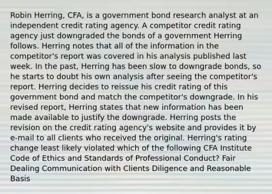 Robin Herring, CFA, is a government bond research analyst at an independent credit rating agency. A competitor credit rating agency just downgraded the bonds of a government Herring follows. Herring notes that all of the information in the competitor's report was covered in his analysis published last week. In the past, Herring has been slow to downgrade bonds, so he starts to doubt his own analysis after seeing the competitor's report. Herring decides to reissue his credit rating of this government bond and match the competitor's downgrade. In his revised report, Herring states that new information has been made available to justify the downgrade. Herring posts the revision on the credit rating agency's website and provides it by e-mail to all clients who received the original. Herring's rating change least likely violated which of the following CFA Institute Code of Ethics and Standards of Professional Conduct? Fair Dealing Communication with Clients Diligence and Reasonable Basis