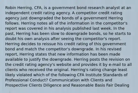 Robin Herring, CFA, is a government bond research analyst at an independent credit rating agency. A competitor credit rating agency just downgraded the bonds of a government Herring follows. Herring notes all of the information in the competitor's report was covered in his analysis published last week. In the past, Herring has been slow to downgrade bonds, so he starts to doubt his own analysis after seeing the competitor's report. Herring decides to reissue his credit rating of this government bond and match the competitor's downgrade. In his revised report, Herring states that new information has been made available to justify the downgrade. Herring posts the revision on the credit rating agency's website and provides it by e-mail to all clients who received the original. Herring's rating change least likely violated which of the following CFA Institute Standards of Professional Conduct? Communication with Clients and Prospective Clients Diligence and Reasonable Basis Fair Dealing