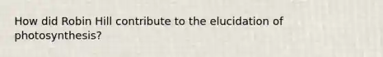 How did Robin Hill contribute to the elucidation of photosynthesis?