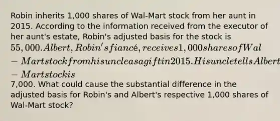 Robin inherits 1,000 shares of Wal-Mart stock from her aunt in 2015. According to the information received from the executor of her aunt's estate, Robin's adjusted basis for the stock is 55,000. Albert, Robin's fiancé, receives 1,000 shares of Wal-Mart stock from his uncle as a gift in 2015. His uncle tells Albert that his adjusted basis for the Wal-Mart stock is7,000. What could cause the substantial difference in the adjusted basis for Robin's and Albert's respective 1,000 shares of Wal-Mart stock?