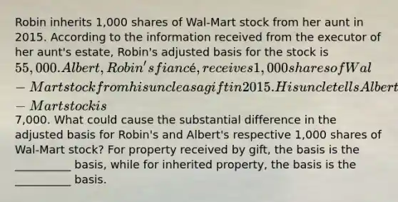 Robin inherits 1,000 shares of Wal-Mart stock from her aunt in 2015. According to the information received from the executor of her aunt's estate, Robin's adjusted basis for the stock is 55,000. Albert, Robin's fiancé, receives 1,000 shares of Wal-Mart stock from his uncle as a gift in 2015. His uncle tells Albert that his adjusted basis for the Wal-Mart stock is7,000. What could cause the substantial difference in the adjusted basis for Robin's and Albert's respective 1,000 shares of Wal-Mart stock? For property received by gift, the basis is the __________ basis, while for inherited property, the basis is the __________ basis.