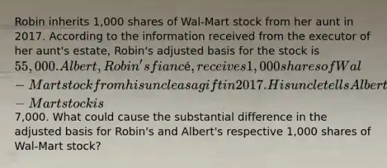 Robin inherits 1,000 shares of Wal-Mart stock from her aunt in 2017. According to the information received from the executor of her aunt's estate, Robin's adjusted basis for the stock is 55,000. Albert, Robin's fiancé, receives 1,000 shares of Wal-Mart stock from his uncle as a gift in 2017. His uncle tells Albert that his adjusted basis for the Wal-Mart stock is7,000. What could cause the substantial difference in the adjusted basis for Robin's and Albert's respective 1,000 shares of Wal-Mart stock?