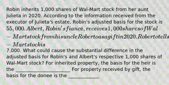 Robin inherits 1,000 shares of Wal-Mart stock from her aunt Julieta in 2020. According to the information received from the executor of Julieta's estate, Robin's adjusted basis for the stock is 55,000. Albert, Robin's fiancé, receives 1,000 shares of Wal-Mart stock from his uncle Roberto as a gift in 2020. Roberto tells Albert that his adjusted basis for the Wal-Mart stock is7,000. What could cause the substantial difference in the adjusted basis for Robin's and Albert's respective 1,000 shares of Wal-Mart stock? For inherited property, the basis for the heir is the _______________________ For property received by gift, the basis for the donee is the _____________