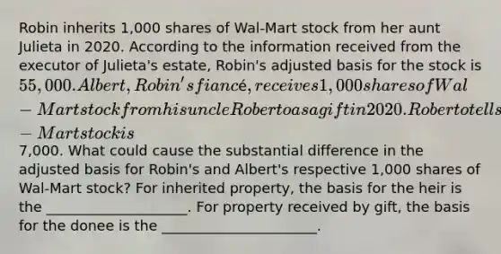 Robin inherits 1,000 shares of Wal-Mart stock from her aunt Julieta in 2020. According to the information received from the executor of Julieta's estate, Robin's adjusted basis for the stock is 55,000. Albert, Robin's fiancé, receives 1,000 shares of Wal-Mart stock from his uncle Roberto as a gift in 2020. Roberto tells Albert that his adjusted basis for the Wal-Mart stock is7,000. What could cause the substantial difference in the adjusted basis for Robin's and Albert's respective 1,000 shares of Wal-Mart stock? For inherited property, the basis for the heir is the ____________________. For property received by gift, the basis for the donee is the ______________________.