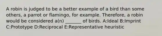 A robin is judged to be a better example of a bird than some others, a parrot or flamingo, for example. Therefore, a robin would be considered a(n) _______ of birds. A:Ideal B:Imprint C:Prototype D:Reciprocal E:Representative heuristic