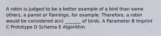 A robin is judged to be a better example of a bird than some others, a parrot or flamingo, for example. Therefore, a robin would be considered a(n) _______ of birds. A Parameter B Imprint C Prototype D Schema E Algorithm