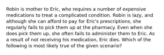 Robin is mother to Eric, who requires a number of expensive medications to treat a complicated condition. Robin is lazy, and although she can afford to pay for Eric's prescriptions, she regularly fails to pick them up at the pharmacy. Even when she does pick them up, she often fails to administer them to Eric. As a result of not receiving his medication, Eric dies. Which of the following is most likely true of the given scenario?